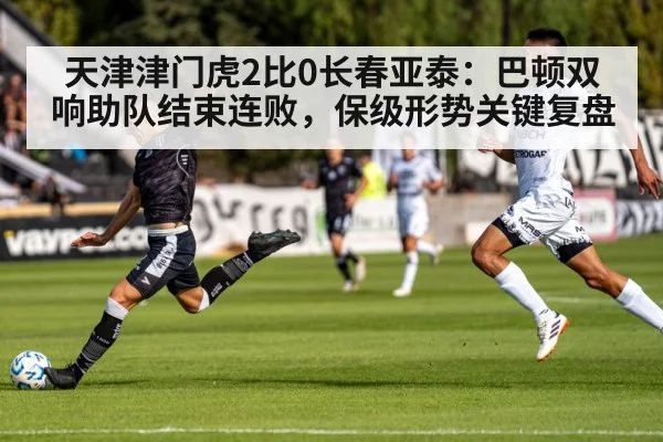 天津津门虎2比0长春亚泰：巴顿双响助队结束连败，保级形势关键复盘